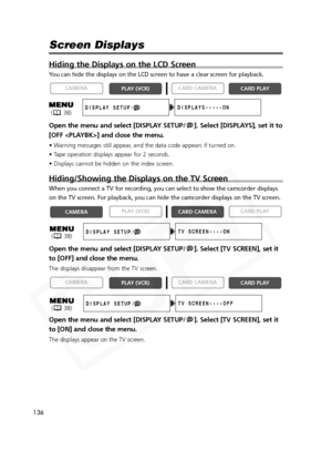 Page 136
136

Screen Displays
Hiding the Displays on the LCD Screen
You can hide the displays on the LCD screen to have a clear screen for pl\
ayback.
Open the menu and select [DISPLAY SETUP/ ]. Select [DISPLAYS], set it to
[OFF ] and close the menu.
• Warning messages still appear, and the data code appears if turned on.
• Tape operation displays appear for 2 seconds.
• Displays cannot be hidden on the index screen. 
Hiding/Showing the Displays on the TV Screen
When you connect a TV for recording, you can...