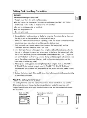 Page 145
145
Additional
Information
E
Battery Pack Handling Precautions
DANGER!
Treat the battery pack with care.
• Keep it away from fire (or it might explode).
• Do not expose the battery pack to temperature higher than 140 ºF (60\
 ºC). Do
not leave it near a heater or inside a car in hot weather.
• Do not try to disassemble or modify it.
• Do not drop or knock it.
• Do not get it wet.
❍ Charged battery packs continue to discharge naturally. Therefore, charge them on
the day of use, or the day before, to...