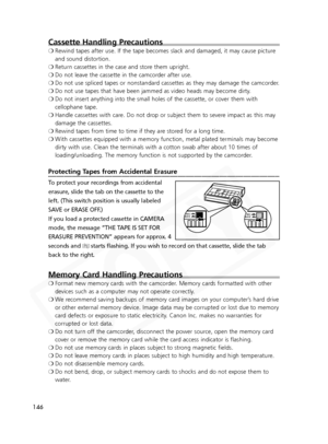 Page 146
146
Cassette Handling Precautions
❍Rewind tapes after use. If the tape becomes slack and damaged, it may ca\
use picture
and sound distortion.
❍ Return cassettes in the case and store them upright.
❍ Do not leave the cassette in the camcorder after use.
❍ Do not use spliced tapes or nonstandard cassettes as they may damage the camcorder.
❍ Do not use tapes that have been jammed as video heads may become dirty.
❍ Do not insert anything into the small holes of the cassette, or cover th\
em with
cellophane...