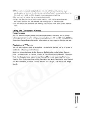 Page 147
147
Additional
Information
E
❍ Moving a memory card rapidly between hot and cold temperatures may cause
condensation to form on its external and internal surfaces. If condensation forms on
the card, put it aside until the droplets have evaporated completely.
❍ Do not touch or expose the terminals to dust or dirt.
❍ Check the direction before inserting the memory card. Forcing a memory card
backwards into the slot may damage the memory card or the camcorder.
❍ Do not remove the label from the memory...