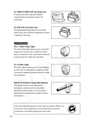 Page 154
154
SC-1000/SC-2000 Soft Carrying Case
A handy camcorder bag with padded
compartments and plenty of space for
accessories.
SC-A50 Soft Carrying Case
This lightweight bag keeps the camcorder
within easy reach without weighing you down
or getting in the way.
VFL-1 Video Flash Light
This video flash light allows you to record still
images and movies even at night or in dark
places. It attaches to the camcorder’s advancedaccessory shoe for cable-free operation.
VL-3 Video Light
This video light enables you...