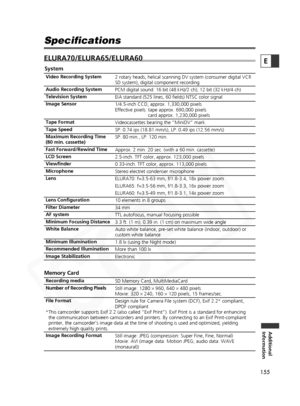 Page 155
155

Additional
Information
E
Specifications
ELURA70/ELURA65/ELURA60

System
2 rotary heads, helical scanning DV system (consumer digital VCR 
SD system), digital component recording
PCM digital sound: 16 bit (48 kHz/2 ch); 12 bit (32 kHz/4 ch)
EIA standard (525 lines, 60 fields) NTSC color signal
1/4.5-inch CCD, approx. 1,330,000 pixels 
Effective pixels: tape approx. 690,000 pixels  card approx. 1,230,000 pixels
Videocassettes bearing the “MiniDV” mark.
SP: 0.74 ips (18.81 mm/s), LP: 0.49 ips (12.56...