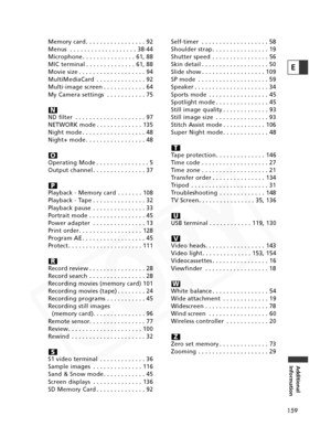 Page 159
159
Additional
Information
E
Memory card . . . . . . . . . . . . . . . . . 92
Menus . . . . . . . . . . . . . . . . . . . 38-44
Microphone . . . . . . . . . . . . . . . 61, 88
MIC terminal . . . . . . . . . . . . . . 61, 88
Movie size . . . . . . . . . . . . . . . . . . . 94
MultiMediaCard . . . . . . . . . . . . . . 92
Multi-image screen . . . . . . . . . . . . 64
My Camera settings . . . . . . . . . . . 75
ND filter . . . . . . . . . . . . . . . . . . . . 97
NETWORK mode . . . . . . . . . . . . . 135...