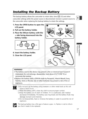 Page 17
17

Basic Functions -
Preparations
E
Installing the Backup Battery
The backup battery allows the camcorder to retain date, time ( 21) and other
camcorder settings while the power source is disconnected. Connect a pow\
er source to
the camcorder when replacing the backup battery to retain the settings.
1. Press the OPEN button to open theLCD panel.
2. Pull out the battery holder.
3. Place the lithium battery with the + side facing downward into the
battery holder.
4. Insert the battery holder.
5. Close...