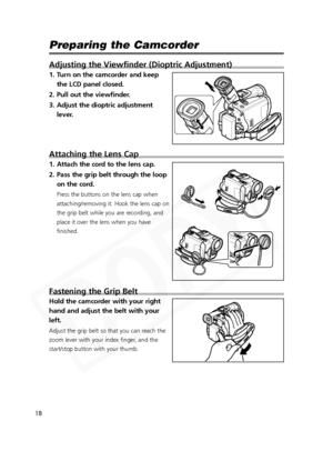 Page 18
18

Preparing the Camcorder
Adjusting the Viewfinder (Dioptric Adjustment)
1. Turn on the camcorder and keepthe LCD panel closed.
2. Pull out the viewfinder.
3. Adjust the dioptric adjustment lever.
Attaching the Lens Cap
1. Attach the cord to the lens cap.
2. Pass the grip belt through the loopon the cord.
Press the buttons on the lens cap when
attaching/removing it. Hook the lens cap on
the grip belt while you are recording, and
place it over the lens when you have
finished.
Fastening the Grip Belt...