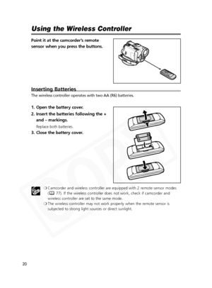 Page 20
20

Using the Wireless Controller
Point it at the camcorder’s remote
sensor when you press the buttons.
Inserting Batteries
The wireless controller operates with two AA (R6) batteries.
1. Open the battery cover.
2. Insert the batteries following the +and – markings.
Replace both batteries.
3. Close the battery cover.
❍Camcorder and wireless controller are equipped with 2 remote sensor modes
( 77). If the wireless controller does not work, check if camcorder and
wireless controller are set to the same...