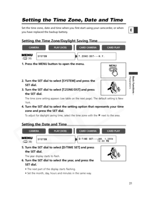 Page 21
21

Basic Functions -
Preparations
E
( 38)

Setting the Time Zone, Date and Time
Set the time zone, date and time when you first start using your camcord\
er, or when
you have replaced the backup battery.
Setting the Time Zone/Daylight Saving Time
1. Press the MENU button to open the menu.
2. Turn the SET dial to select [SYSTEM] and press theSET dial.
3. Turn the SET dial to select [T.ZONE/DST] and press the SET dial.
The time zone setting appears (see table on the next page). The defaul\
t setting is...