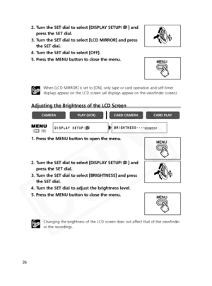 Page 26
26
2. Turn the SET dial to select [DISPLAY SETUP/ ] andpress the SET dial.
3. Turn the SET dial to select [LCD MIRROR] and press the SET dial.
4. Turn the SET dial to select [OFF].
5. Press the MENU button to close the menu.
When [LCD MIRROR] is set to [ON], only tape or card operation and self-timer
displays appear on the LCD screen (all displays appear on the viewfinder screen).
Adjusting the Brightness of the LCD Screen
1. Press the MENU button to open the menu.
2. Turn the SET dial to select...