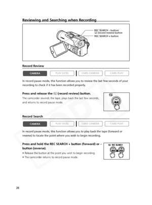 Page 28
28
Reviewing and Searching when Recording
Record Review
In record pause mode, this function allows you to review the last few se\
conds of your
recording to check if it has been recorded properly.
Press and release the c(record review) button.
The camcorder rewinds the tape, plays back the last few seconds,
and returns to record pause mode.
Record Search
In record pause mode, this function allows you to play back the tape (f\
orward or
reverse) to locate the point where you wish to begin recording....