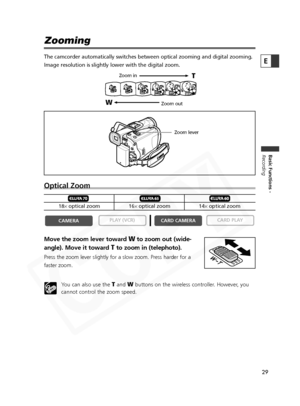 Page 29
29

Basic Functions -
Recording
E
Zooming
The camcorder automatically switches between optical zooming and digital\
 zooming.
Image resolution is slightly lower with the digital zoom. 
Optical Zoom
Move the zoom lever toward Wto zoom out (wide-
angle). Move it toward 
Tto zoom in (telephoto).
Press the zoom lever slightly for a slow zoom. Press harder for a
faster zoom.
You can also use the 
TandWbuttons on the wireless controller. However, you
cannot control the zoom speed.

CARD PLAY
CARD CAMERA
PLAY...