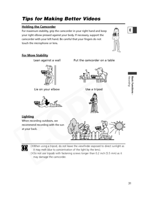 Page 31
31

Basic Functions -
Recording
E
Tips for Making Better Videos
Holding the Camcorder
For maximum stability, grip the camcorder in your right hand and keep
your right elbow pressed against your body. If necessary, support the
camcorder with your left hand. Be careful that your fingers do not
touch the microphone or lens.
For More Stability
Lighting
When recording outdoors, we
recommend recording with the sun
at your back.
❍When using a tripod, do not leave the viewfinder exposed to direct sunlight as
it...