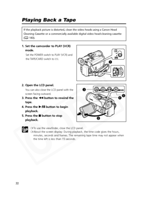 Page 32
32

Playing Back a Tape
If the playback picture is distorted, clean the video heads using a Cano\
n Head
Cleaning Cassette or a commercially available digital video head-cleanin\
g cassette
( 143).
1. Set the camcorder to PLAY (VCR)mode.
Set the POWER switch to PLAY (VCR) and
the TAPE/CARD switch to  b.
2. Open the LCD panel.
You can also close the LCD panel with the
screen facing outward.
3. Press the  `button to rewind the
tape.
4. Press the  e/a button to begin
playback.
5. Press the 
3button to...