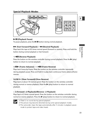 Page 33
33
Basic Functions -
Playback
E
Special Playback Modes
e/a (Playback Pause) 
To pause playback, press the  e/a button during normal playback.
1 (Fast Forward Playback) /  `(Rewind Playback)
Plays back the tape at 9.5 times normal speed (forward or reverse). Pr\
ess and hold the
button during normal playback or fast forward.
–/4a (Reverse Playback)
Press the button on the wireless controller during normal playback. Pres\
s the  e(play)
button to return to normal playback.
+/ ae (Frame Advance) / –/4a...