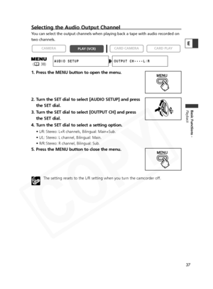 Page 37
37
Basic Functions -
Playback
E
Selecting the Audio Output Channel
You can select the output channels when playing back a tape with audio re\
corded on
two channels.
1. Press the MENU button to open the menu.
2. Turn the SET dial to select [AUDIO SETUP] and pressthe SET dial.
3. Turn the SET dial to select [OUTPUT CH] and press the SET dial.
4. Turn the SET dial to select a setting option.
• L/R: Stereo: L+R channels, Bilingual: Main+Sub.
• L/L: Stereo: L channel, Bilingual: Main.
• R/R: Stereo: R...