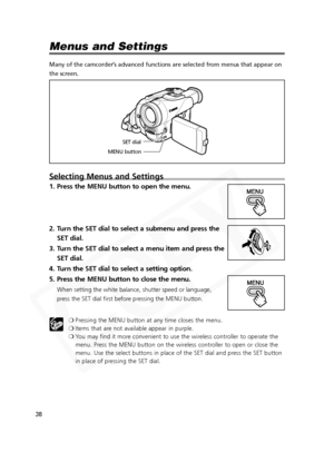 Page 38
38

Menus and Settings
Many of the camcorder’s advanced functions are selected from menus that appear on
the screen. 
Selecting Menus and Settings
1. Press the MENU button to open the menu.
2. Turn the SET dial to select a submenu and press theSET dial.
3. Turn the SET dial to select a menu item and press the SET dial.
4. Turn the SET dial to select a setting option.
5. Press the MENU button to close the menu.
When setting the white balance, shutter speed or language,
press the SET dial first before...