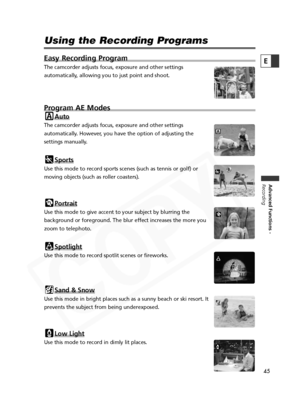 Page 45
45

Advanced Functions -
Recording
E
Using the Recording Programs
Easy Recording Program
The camcorder adjusts focus, exposure and other settings
automatically, allowing you to just point and shoot.
Program AE Modes
Auto
The camcorder adjusts focus, exposure and other settings
automatically. However, you have the option of adjusting the
settings manually.
Sports
Use this mode to record sports scenes (such as tennis or golf) or
moving objects (such as roller coasters).
Portrait
Use this mode to give...