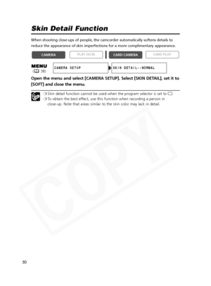 Page 50
50

Skin Detail Function
When shooting close-ups of people, the camcorder automatically softens d\
etails to
reduce the appearance of skin imperfections for a more complimentary app\
earance. 
Open the menu and select [CAMERA SETUP]. Select [SKIN DETAIL], set it to
[SOFT] and close the menu.
❍Skin detail function cannot be used when the program selector is set to  [.
❍ To obtain the best effect, use this function when recording a person in 
close-up. Note that areas similar to the skin color may lack in...