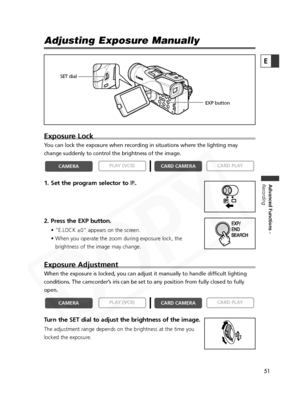 Page 51
51

Advanced Functions -
Recording
E
Adjusting Exposure Manually
Exposure Lock
You can lock the exposure when recording in situations where the lighting\
 may
change suddenly to control the brightness of the image.
1. Set the program selector to  Q.
2. Press the EXP button.
• “E.LOCK ±0” appears on the screen.
• When you operate the zoom during exposure lock, the brightness of the image may change.
Exposure Adjustment
When the exposure is locked, you can adjust it manually to handle difficult lighting...