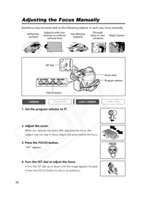 Page 52
52

Adjusting the Focus Manually
Autofocus may not work well on the following subjects. In such case, foc\
us manually.
1. Set the program selector to Q.
2. Adjust the zoom.
When you operate the zoom after adjusting the focus, the
subject may not stay in focus. Adjust the zoom before the focus.
3. Press the FOCUS button.
“MF” appears.
4. Turn the SET dial to adjust the focus.
• Turn the SET dial up or down until the image appears focused.
• Press the FOCUS button to return to autofocus.

CARD PLAY
CARD...