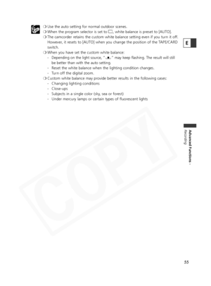 Page 55
55
Advanced Functions -
Recording
E
❍ Use the auto setting for normal outdoor scenes.
❍ When the program selector is set to  [, white balance is preset to [AUTO].
❍ The camcorder retains the custom white balance setting even if you turn it off. 
However, it resets to [AUTO] when you change the position of the TAPE/CARD
switch.
❍ When you have set the custom white balance: 
- Depending on the light source, “ W” may keep flashing. The result will still
be better than with the auto setting.
- Reset the...