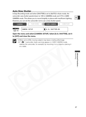 Page 57
57
Advanced Functions -
Recording
E
Auto Slow Shutter
In Easy Recording mode and when [SHUTTER] is set to [AUTO] in Auto mode,\
 the
camcorder uses shutter speeds down to 1/30 in CAMERA mode and 1/15 in CA\
RD
CAMERA mode. This allows you to record brightly in places with insufficient lighting.
However, you can set the camcorder not to use a slow shutter speed.
Open the menu and select [CAMERA SETUP]. Select [A.SL SHUTTER], set it
to [OFF] and close the menu.
❍ When set to [ON], moving subjects may...