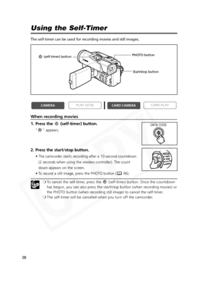 Page 58
58

Using the Self-Timer
The self-timer can be used for recording movies and still images.
When recording movies
1. Press the  (self-timer) button.
“ ” appears.
2. Press the start/stop button.
• The camcorder starts recording after a 10-second countdown (2 seconds when using the wireless controller). The count
down appears on the screen.
• To record a still image, press the PHOTO button ( 96).
❍ To cancel the self-timer, press the  (self-timer) button. Once the countdown
has begun, you can also press...
