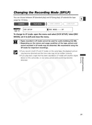 Page 59
59

Advanced Functions -
Recording
E
Changing the Recording Mode (SP/LP)
You can choose between SP (standard play) and LP (long play). LP exte\
nds the tape
usage by 1.5 times.
To change to LP mode, open the menu and select [VCR SETUP]. Select [REC
MODE], set it to [LP] and close the menu.
❍ Tapes recorded in LP mode cannot be used for audio dubbing ( 88).
❍ Depending on the nature and usage condition of the tape, picture and
sound recorded in LP mode may be distorted. We recommend using the
SP mode for...