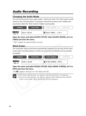 Page 60
60

Audio Recording 
Changing the Audio Mode
You can record sound in two audio modes—16-bit and 12-bit. The 12-bit \
mode records
sound on two channels (stereo 1), leaving 2 channels free (stereo 2)\
 for adding new
sound later. Select the 16-bit mode for higher sound quality. 
Open the menu and select [AUDIO SETUP]. Select [AUDIO MODE], set it to
[16bit] and close the menu.
“16bit” appears for approximately 4 seconds.
Wind Screen
The camcorder reduces wind noise automatically. However, you can turn off...