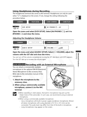 Page 61
61
Advanced Functions -
Recording
E
Using Headphones during Recording
The headphones terminal also serves as AV terminal. Headphones can only be used
when " H" is displayed on the screen. If not, change the setting following the
procedure below.
Open the menu and select [VCR SETUP]. Select [AV/PHONES  H], set it to
[PHONES H] and close the menu.
Adjusting the Headphone Volume
Open the menu and select [AUDIO SETUP]. Select [  HVOLUME], adjust the
volume with the SET dial and close the menu.
You...