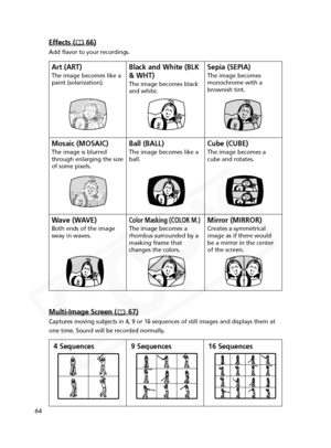 Page 64
64
Multi-Image Screen ( 67)
Captures moving subjects in 4, 9 or 16 sequences of still images and dis\
plays them at
one time. Sound will be recorded normally.

9 Sequences
4 Sequences 16 Sequences
Effects ( 66)
Add flavor to your recordings.

Art (ART)
The image becomes like a
paint (solarization).

Black and White (BLK
& WHT)
The image becomes black
and white.

Sepia (SEPIA)
The image becomes
monochrome with a
brownish tint.

Mosaic (MOSAIC)
The image is blurred
through enlarging the size
of some...