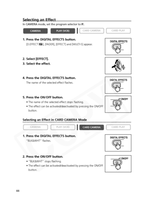 Page 66
66
Selecting an Effect in CARD CAMERA Mode
1. Press the DIGITAL EFFECTS button.
“BLK&WHT” flashes.
2. Press the ON/OFF button.
• “BLK&WHT” stops flashing.
• The effect can be activated/deactivated by pressing the ON/OFFbutton.

CARD PLAY
CARD CAMERA
PLAY (VCR)CAMERA
Selecting an Effect
In CAMERA mode, set the program selector to  Q.
1. Press the DIGITAL EFFECTS button.
[D.EFFECT |], [FADER], [EFFECT] and [MULTI-S] appear.
2. Select [EFFECT].
3. Select the effect.
4. Press the DIGITAL EFFECTS button.
The...