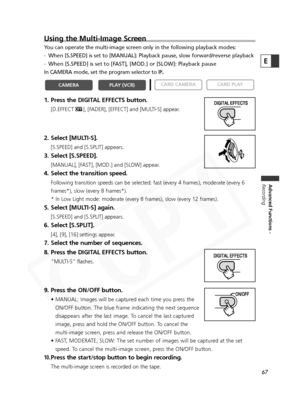 Page 67
67
Advanced Functions -
Recording
E
Using the Multi-Image Screen
You can operate the multi-image screen only in the following playback mod\
es:
- When [S.SPEED] is set to [MANUAL]: Playback pause, slow forward/reverse \
playback
- When [S.SPEED] is set to [FAST], [MOD.] or [SLOW]: Playback pause
In CAMERA mode, set the program selector to  Q.
1. Press the DIGITAL EFFECTS button.
[D.EFFECT |], [FADER], [EFFECT] and [MULTI-S] appear.
2. Select [MULTI-S].
[S.SPEED] and [S.SPLIT] appears.
3. Select...