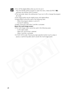 Page 68
68❍
Turn off the digital effect when you do not use it. 
Press the DIGITAL EFFECTS button to open the menu. Select [D.EFFECT  |]
and press the DIGITAL EFFECTS button.
❍ The camcorder retains the setting even if you turn it off or change the program
AE mode.
❍ The image quality may be slightly lower with digital effects.
❍ Digital effects cannot be used in the following cases:
- When the program selector is set to  [.
- During DV dubbing.
❍ Faders cannot be used when Card Mix is activated.
About the...