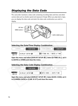 Page 70
70

Displaying the Data Code 
The camcorder maintains a data code containing recording date and time a\
nd other
camera data such as shutter speed and exposure (f-stop). When you play\
 back a tape,
you can display the data code and select the data code combination you w\
ish to
display.
Selecting the Date/Time Display Combination
Open the menu and select [DISPLAY SETUP/ ]. Select [D/TIME SEL.], set it
to [DATE] or [TIME] and close the menu.
Selecting the Data Code Display Combination
Open the menu and...