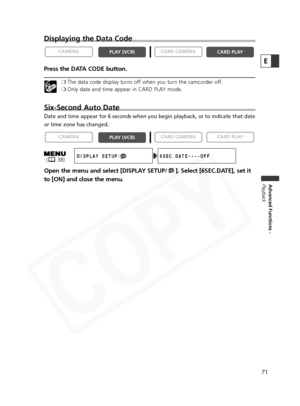 Page 71
71
Advanced Functions -
Playback
E
Displaying the Data Code
Press the DATA CODE button.
❍ The data code display turns off when you turn the camcorder off.
❍ Only date and time appear in CARD PLAY mode.
Six-Second Auto Date
Date and time appear for 6 seconds when you begin playback, or to indica\
te that date
or time zone has changed.
Open the menu and select [DISPLAY SETUP/ ]. Select [6SEC.DATE], set it
to [ON] and close the menu.

CARD PLAY
CARD CAMERA
PLAY (VCR)
CAMERA
CARD PLAY
CARD CAMERAPLAY (VCR)...