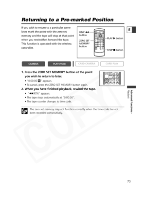 Page 73
73

Advanced Functions -
Playback
E
Returning to a Pre-marked Position
If you wish to return to a particular scene
later, mark the point with the zero set
memory and the tape will stop at that point
when you rewind/fast forward the tape. 
This function is operated with the wireless
controller.
1. Press the ZERO SET MEMORY button at the point
you wish to return to later.
• “0:00:00  Â” appears.
• To cancel, press the ZERO SET MEMORY button again.
2. When you have finished playback, rewind the tape.
•“ `...