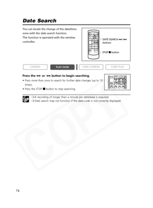 Page 74
74

Date Search
You can locate the change of the date/time
zone with the date search function.
This function is operated with the wireless
controller.
Press the +or- button to begin searching.
• Press more than once to search for further date changes (up to 10
times).
• Press the STOP  3button to stop searching.
❍A recording of longer than a minute per date/area is required.
❍ Date search may not function if the data code is not correctly displayed.

CARD PLAY
CARD CAMERA
PLAY (VCR)
CAMERA
REW PLAY...