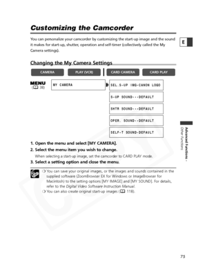 Page 75
75

Advanced Functions -
Other Functions
E
Customizing the Camcorder
You can personalize your camcorder by customizing the start-up image and \
the sound
it makes for start-up, shutter, operation and self-timer (collectively called the My
Camera settings). 
Changing the My Camera Settings
1. Open the menu and select [MY CAMERA].
2. Select the menu item you wish to change.
When selecting a start-up image, set the camcorder to CARD PLAY mode.
3. Select a setting option and close the menu.
❍ You can save...