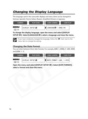 Page 76
76

Changing the Display Language
The language used in the camcorder displays and menu items can be change\
d to
German, Spanish, French, Italian, Russian, Simplified Chinese or Japanes\
e.
To change the display language, open the menu and select [DISPLAY
SETUP/ ]. Select [LANGUAGE ], select a language and close the menu.
If you have mistakenly changed the language, follow the  mark next to the
menu item to change the setting.
Changing the Date Format
You can select between three date formats. For...