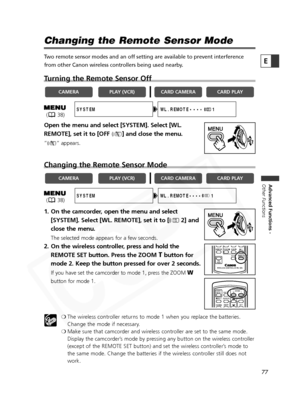 Page 77
77

Advanced Functions -
Other Functions
E
Changing the Remote Sensor Mode
Two remote sensor modes and an off setting are available to prevent interference
from other Canon wireless controllers being used nearby. 
Turning the Remote Sensor Off
Open the menu and select [SYSTEM]. Select [WL.
REMOTE], set it to [OFF  B] and close the menu.
“B “ appears.
Changing the Remote Sensor Mode
1. On the camcorder, open the menu and select
[SYSTEM]. Select [WL. REMOTE], set it to [ A2] and
close the menu.
The...