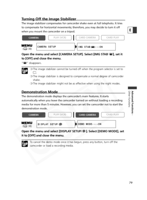 Page 79
79
Advanced Functions -
Other Functions
E
Turning Off the Image Stabilizer
The image stabilizer compensates for camcorder shake even at full teleph\
oto. It tries
to compensate for horizontal movements; therefore, you may decide to tur\
n it off
when you mount the camcorder on a tripod. 
Open the menu and select [CAMERA SETUP]. Select [IMG STAB  i], set it
to [OFF] and close the menu.
“ i ” disappears.
❍The image stabilizer cannot be turned off when the program selector is set to
[ .
❍ The image...