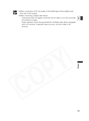 Page 83
83
Editing
❍When connecting a VCR, the quality of the edited tape will be slightly l\
ower
than that of the original.
❍ When connecting a digital video device:
- If the picture does not appear, reconnect the DV cable or turn the camcorder
off and back on again.
- Proper operation cannot be guaranteed for all digital video devices equipp\
ed with a DV terminal. If operation does not work, use the S-video or AV
terminal.
E  