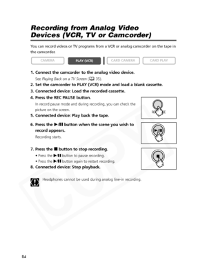 Page 84
84

Recording from Analog Video 
Devices (VCR, TV or Camcorder)
You can record videos or TV programs from a VCR or analog camcorder on th\
e tape in
the camcorder.
1. Connect the camcorder to the analog video device.
SeePlaying Back on a TV Screen ( 35).
2. Set the camcorder to PLAY (VCR) mode and load a blank cassette. 
3. Connected device: Load the recorded cassette.
4. Press the REC PAUSE button.
In record pause mode and during recording, you can check the
picture on the screen.
5. Connected device:...