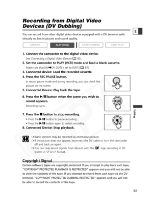 Page 85
85
Editing
E

Recording from Digital Video 
Devices (DV Dubbing)
You can record from other digital video devices equipped with a DV termin\
al with
virtually no loss in picture and sound quality. 
1. Connect the camcorder to the digital video device.
SeeConnecting a Digital Video Device ( 82).
2. Set the camcorder to PLAY (VCR) mode and load a blank cassette. 
Make sure that [AV\DV OUT] is set to [OFF] ( 87).
3. Connected device: Load the recorded cassette. 
4. Press the REC PAUSE button.
In record...