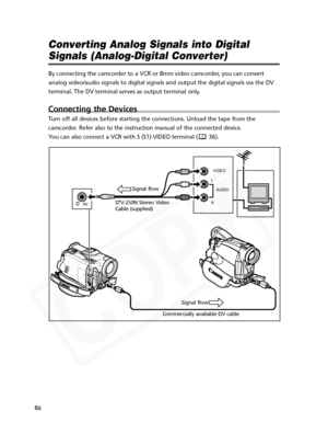 Page 86
86
Converting Analog Signals into Digital
Signals (Analog-Digital Converter)
By connecting the camcorder to a VCR or 8mm video camcorder, you can convert
analog video/audio signals to digital signals and output the digital sig\
nals via the DV
terminal. The DV terminal serves as output terminal only. 
Connecting the Devices
Turn off all devices before starting the connections. Unload the tape from the
camcorder. Refer also to the instruction manual of the connected device.
You can also connect a VCR...