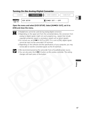 Page 87
87
Editing
Turning On the Analog-Digital Converter
Open the menu and select [VCR SETUP]. Select [AV\DV OUT], set it to
[ON] and close the menu.
❍ Headphones cannot be used during analog-digital conversion. 
❍ Depending on the signal sent from the connected device, the conversion from
analog to digital signals might not work properly (e.g., signals that include
copyright protective signals or anomalous signals such as ghost signals).
❍ For normal use, set [AV \DV OUT] to [OFF]. If it is set to [ON],...