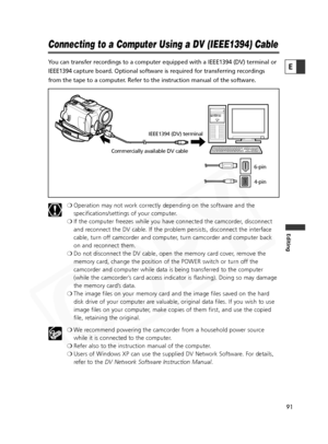 Page 91
91

Editing
E

Connecting to a Computer Using a DV (IEEE1394) Cable
You can transfer recordings to a computer equipped with a IEEE1394 (DV)\
 terminal or
IEEE1394 capture board. Optional software is required for transferring r\
ecordings
from the tape to a computer. Refer to the instruction manual of the software.❍Operation may not work correctly depending on the software and the
specifications/settings of your computer.
❍ If the computer freezes while you have connected the camcorder, disconnect
and...