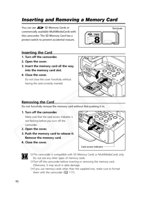 Page 92
92

Inserting and Removing a Memory Card
You can use  SD Memory Cards or
commercially available MultiMediaCards with
this camcorder. The SD Memory Card has a
protect switch to prevent accidental erasure.
Inserting the Card
1. Turn off the camcorder.
2. Open the cover.
3. Insert the memory card all the wayinto the memory card slot.
4. Close the cover.
Do not close the cover forcefully without
having the card correctly inserted.
Removing the Card
Do not forcefully remove the memory card without first...