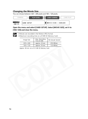 Page 94
94
Changing the Movie Size
You can choose between 320 ×240 pixels and 160  ×120 pixels.
Open the menu and select [CARD SETUP]. Select [MOVIE SIZE], set it to
[160 ×120] and close the menu.
❍ Movies are recorded in the Motion JPEG format.
❍ Maximum recording time on a 8 MB SD Memory Card:
Approx. 69 min. on a 512 MB SD Memory Card.

CARD PLAY
CARD CAMERA
PLAY (VCR)
CAMERA
MOVIE SIZE•••320
×240CARD SETUP
320 × 240 approx. 20 sec. 250 KB/sec.
160 × 120 approx. 50 sec. 120 KB/sec.
Image Size
Max. Recording...