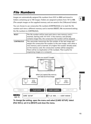 Page 95
95

Using a Memory Card
E
File Numbers
Images are automatically assigned file numbers from 0101 to 9900 and sto\
red in
folders containing up to 100 images. Folders are assigned numbers from 1\
01 to 998.
(The sample images on the supplied memory card are saved in the [100can\
on] folder.)
You can choose to use consecutive file numbers (CONTINUOUS) or to reset\
 the file
number each time a different memory card is inserted (RESET). We recommend setting
the file numbers to CONTINUOUS.
To change the...